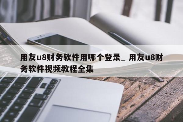 用友u8财务软件用哪个登录_ 用友u8财务软件视频教程全集