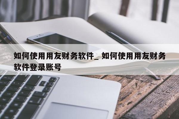 如何使用用友财务软件_ 如何使用用友财务软件登录账号