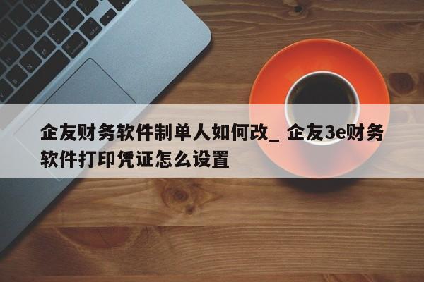 企友财务软件制单人如何改_ 企友3e财务软件打印凭证怎么设置